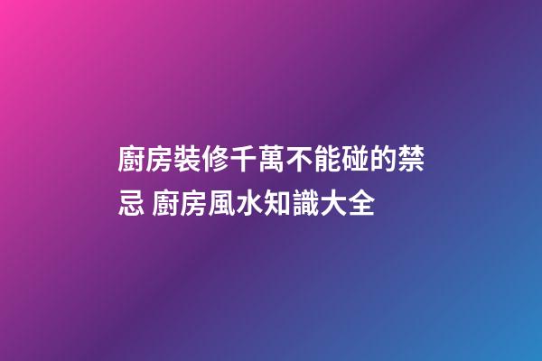 廚房裝修千萬不能碰的禁忌 廚房風水知識大全